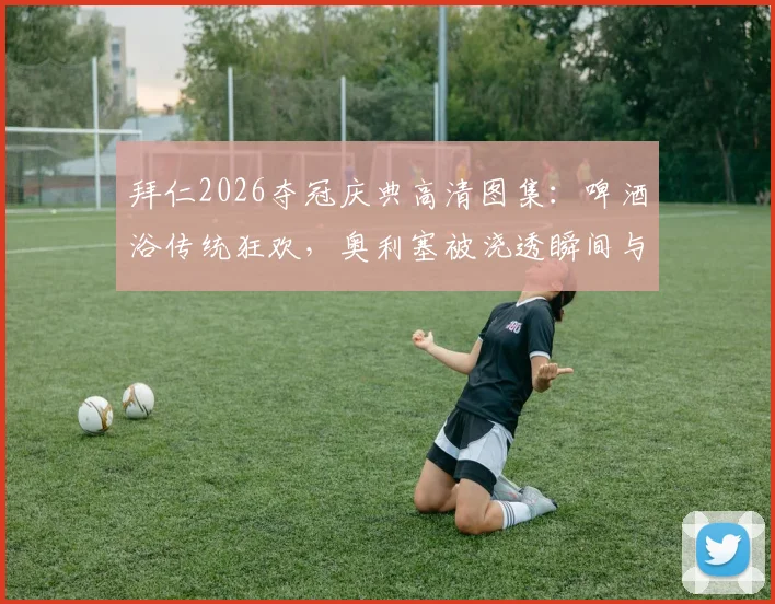 拜仁2026夺冠庆典高清图集:啤酒浴传统狂欢,奥利塞被浇透瞬间与历年经典庆祝对比回顾