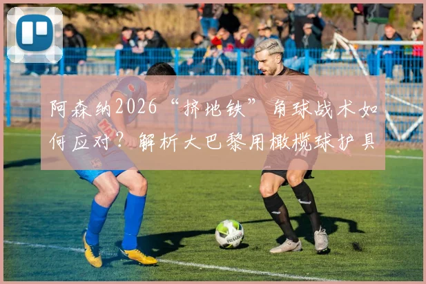 阿森纳2026“挤地铁”角球战术如何应对?解析大巴黎用橄榄球护具强化防守的创新训练法