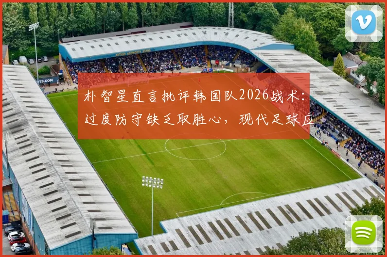 朴智星直言批评韩国队2026战术：过度防守缺乏取胜心，现代足球应该如何平衡攻防？