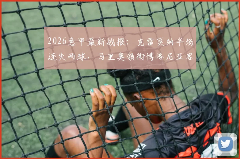 2026意甲最新战报:克雷莫纳半场连失两球,马里奥领衔博洛尼亚客场2-0领先,实时赛况深度解读