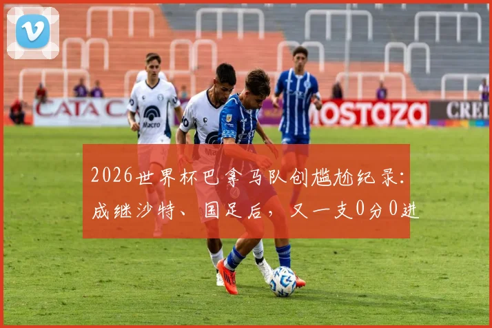2026世界杯巴拿马队创尴尬纪录：成继沙特、国足后，又一支0分0进球球队，历史战绩深度回顾