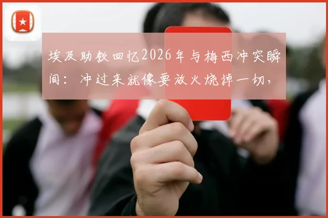 埃及助教回忆2026年与梅西冲突瞬间：冲过来就像要放火烧掉一切，完整冲突细节曝光