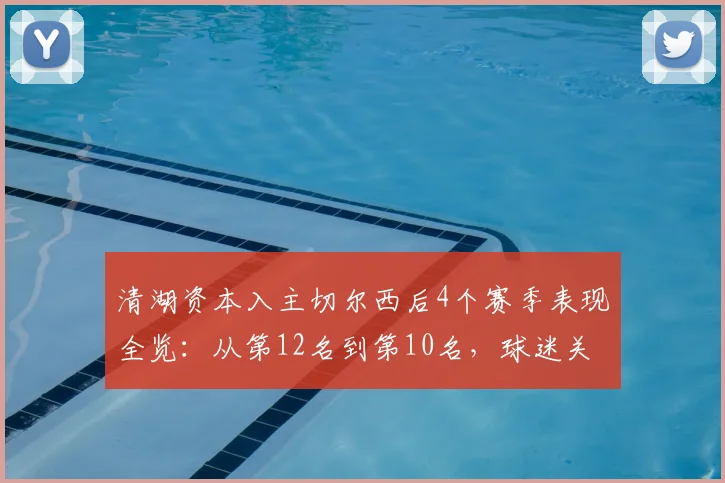 清湖资本入主切尔西后4个赛季表现全览：从第12名到第10名，球迷关心的投入、引援与未来走向解析