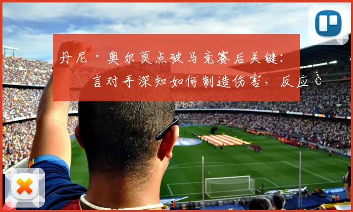 丹尼·奥尔莫点破马竞赛后关键：坦言对手深知如何制造伤害，反应迟缓瞬间即成突破口