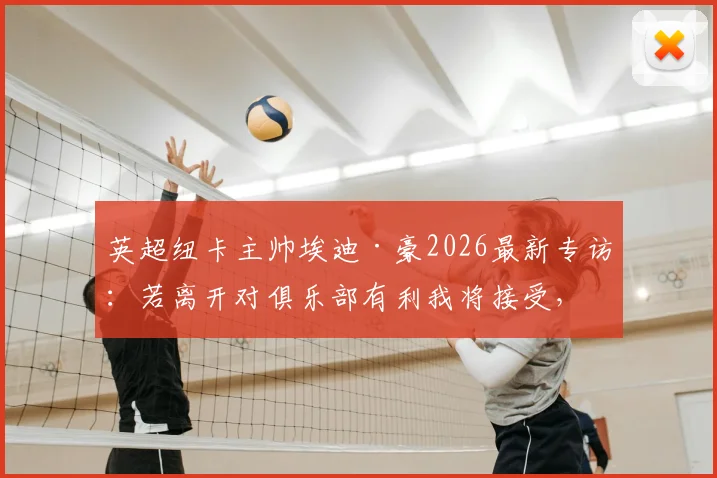 英超纽卡主帅埃迪·豪2026最新专访：若离开对俱乐部有利我将接受，并谈FFP限制下球队引援与未来计划