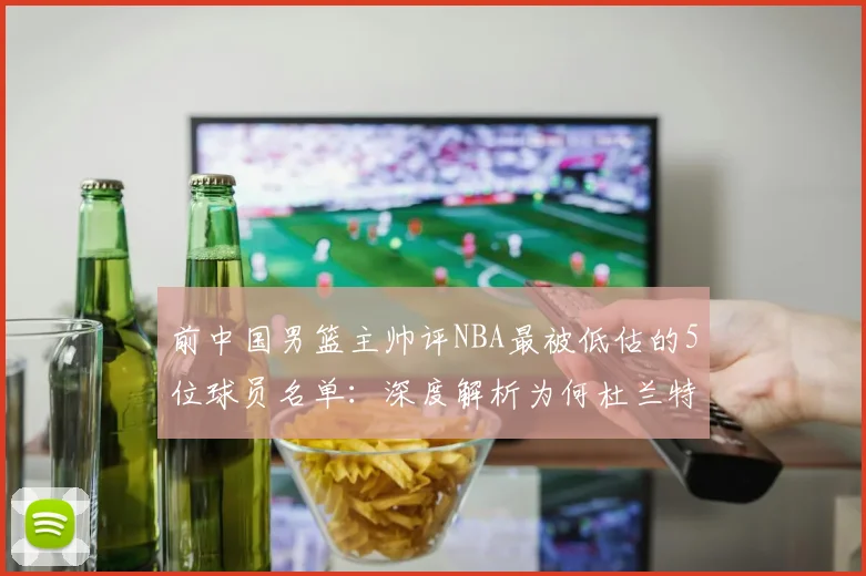 前中国男篮主帅评NBA最被低估的5位球员名单:深度解析为何杜兰特、库里等超级巨星未入选