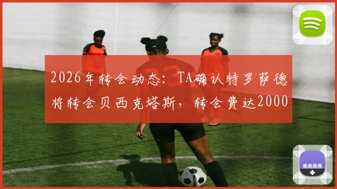 2026年转会动态：TA确认特罗萨德将转会贝西克塔斯，转会费达2000万欧元，附球员最新身价及土超引援分析