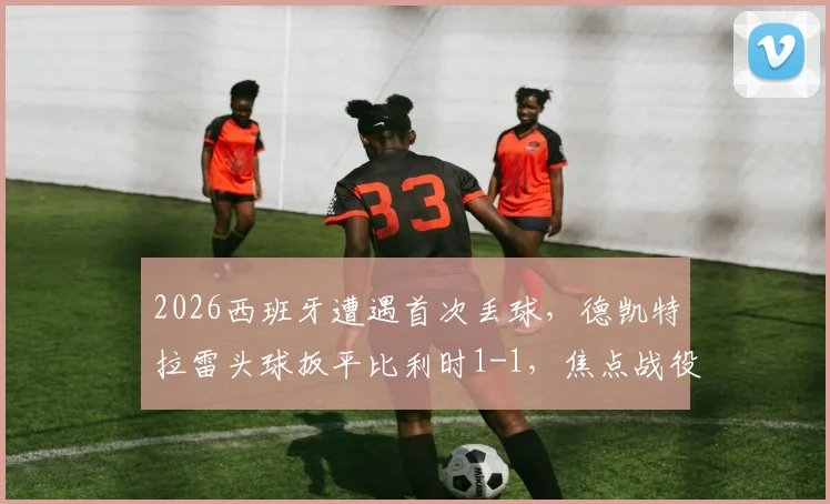2026西班牙遭遇首次丢球，德凯特拉雷头球扳平比利时1-1，焦点战役深度回顾