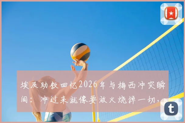 埃及助教回忆2026年与梅西冲突瞬间：冲过来就像要放火烧掉一切，完整冲突细节曝光