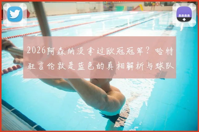 2026阿森纳没拿过欧冠冠军？哈特狂言伦敦是蓝色的真相解析与球队历史荣誉盘点