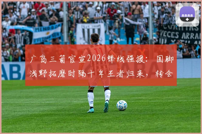 广岛三箭官宣2026锋线强援:国脚浅野拓磨时隔十年王者归来,转会详情及对J联赛影响前瞻