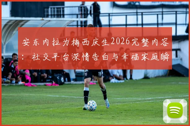 安东内拉为梅西庆生2026完整内容：社交平台深情告白与幸福家庭瞬间回顾