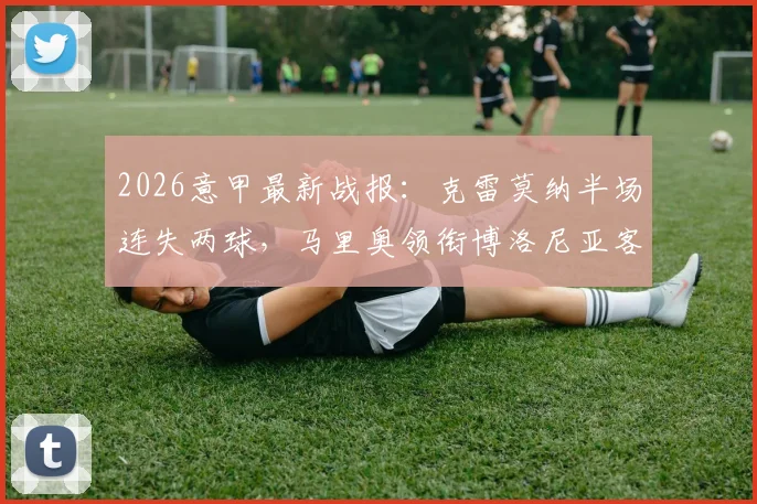 2026意甲最新战报：克雷莫纳半场连失两球，马里奥领衔博洛尼亚客场2-0领先，实时赛况深度解读