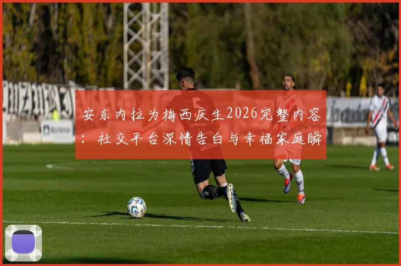 安东内拉为梅西庆生2026完整内容:社交平台深情告白与幸福家庭瞬间回顾