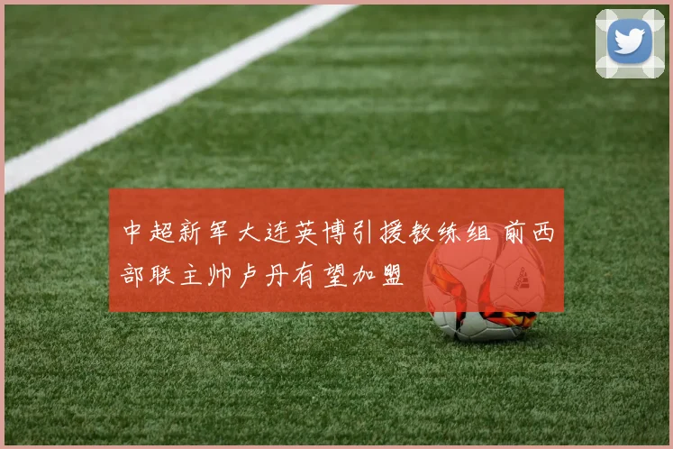 中超新军大连英博引援教练组 前西部联主帅卢丹有望加盟